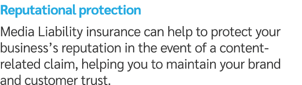 Reputational protection Media Liability insurance can help to protect your business’s reputation in the event of a co...
