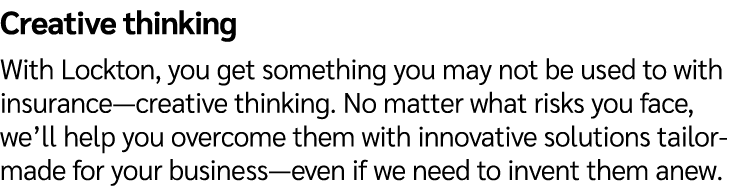 Creative thinking With Lockton, you get something you may not be used to with insurance—creative thinking. No matter ...